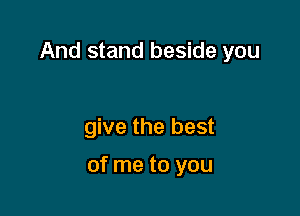 And stand beside you

give the best

of me to you