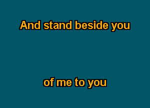 And stand beside you

of me to you