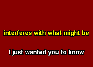 interferes with what might be

ljust wanted you to know