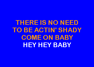 THERE IS NO NEED
TO BE ACTIN' SHADY
COME ON BABY
HEY HEY BABY