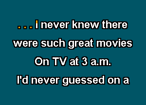 . . . I never knew there
were such great movies
On TV at 3 am.

I'd never guessed on a