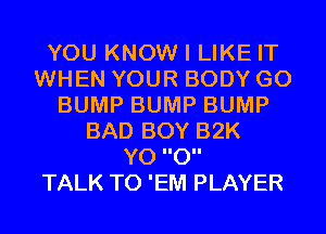 YOU KNOW I LIKE IT
WHEN YOUR BODY G0
BUMP BUMP BUMP
BAD BOY 32K
Y0 0

TALK TO 'EM PLAYER