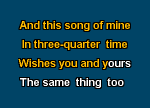 And this song of mine

In three-quarter time

Wishes you and yours

The same thing too