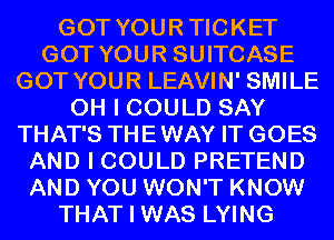 GOT YOURTICKET
GOT YOUR SUITCASE
GOT YOUR LEAVIN' SMILE
OH I COULD SAY
THAT'S THEWAY IT GOES
AND I COULD PRETEND
AND YOU WON'T KNOW
THAT I WAS LYING