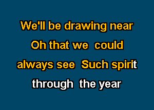 We'll be drawing near
Oh that we could

always see Such spirit

through the year