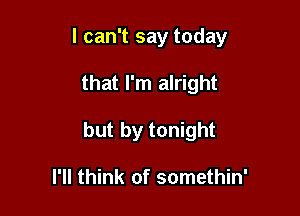 I can't say today

that I'm alright
but by tonight

I'll think of somethin'
