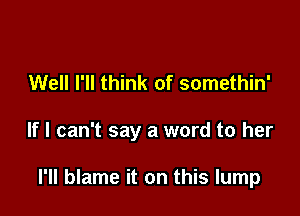 Well I'll think of somethin'

If I can't say a word to her

I'll blame it on this lump