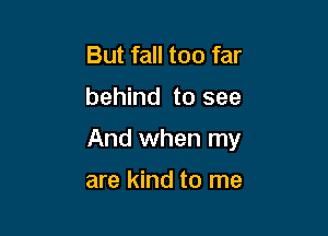 But fall too far

behind to see

And when my

are kind to me