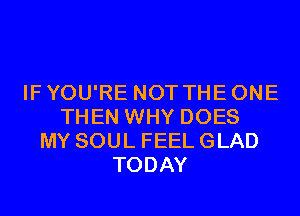 IF YOU'RE NOT THE ONE
THEN WHY DOES
MY SOUL FEEL GLAD
TODAY