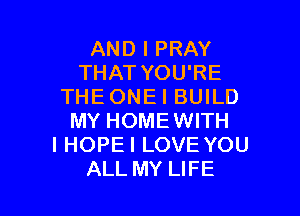AND I PRAY
THAT YOU'RE
THEONEI BUILD

MY HOMEWITH
I HOPEI LOVE YOU
ALL MY LIFE