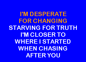 I'M DESPERATE
FOR CHANGING
STARVING FOR TRUTH
I'M CLOSER T0
WHERE I STARTED
WHEN CHASING
AFTER YOU