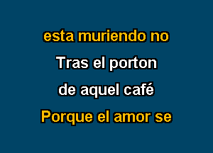 esta muriendo no
Tras el porton

de aquel caf6.

Porque el amor se