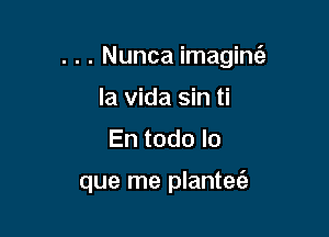 . . . Nunca imaginti-

la Vida sin ti
En todo lo

que me plantet'e