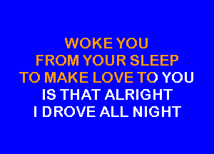 WOKEYOU
FROM YOUR SLEEP
TO MAKE LOVE TO YOU
IS THAT ALRIGHT
I DROVE ALL NIGHT