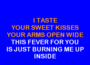 ITASTE
YOUR SWEET KISSES
YOUR ARMS OPEN WIDE
THIS FEVER FOR YOU

ISJUST BURNING ME UP
INSIDE