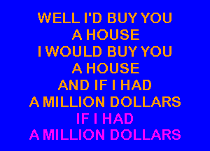 WELL I'D BUY YOU
A HOUSE
IWOULD BUY YOU
A HOUSE

AND IF I HAD
AMILLION DOLLARS