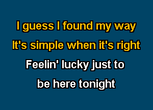 I guess I found my way

It's simple when it's right

Feelin' lucky just to

be here tonight