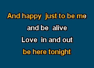 And happy just to be me
and be alive

Love in and out

be here tonight