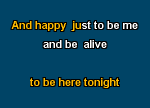 And happy just to be me

and be alive

to be here tonight