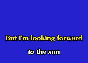 But I'm looking forward

to the sun