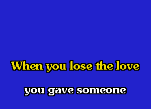 When you lose the love

you gave someone