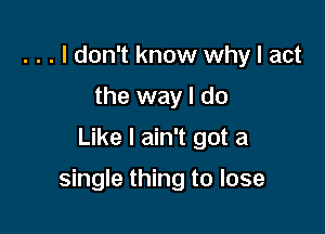 . . . I don't know why I act
the way I do

Like I ain't got a

single thing to lose