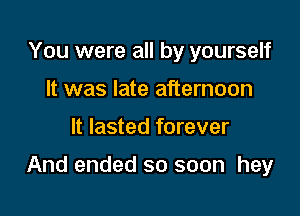 You were all by yourself
It was late afternoon

It lasted forever

And ended so soon hey