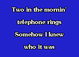 Two in the momin'

telephone rings

Somehow I lmew

who it was