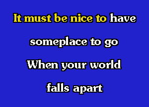 It must be nice to have

someplace to go

When your world

falls apart