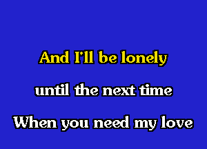 And I'll be lonely
until the next time

When you need my love