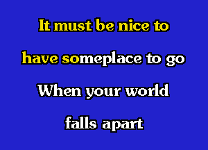 It must be nice to

have someplace to go

When your world

falls apart