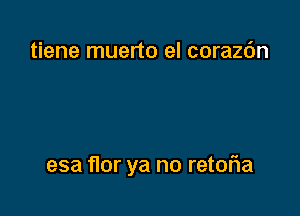 tiene muerto el corazc'm

esa flor ya no retoria