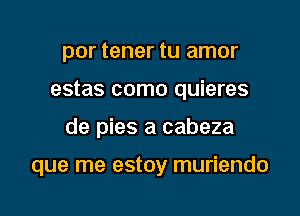 por tener tu amor
estas como quieres

y presumes

que me estoy muriendo