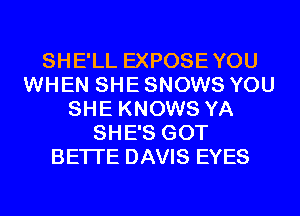 SHE'LL EXPOSEYOU
WHEN SHE SNOWS YOU
SHE KNOWS YA
SHE'S GOT
BETI'E DAVIS EYES