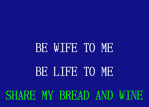 BE WIFE TO ME
BE LIFE TO ME
SHARE MY BREAD AND WINE