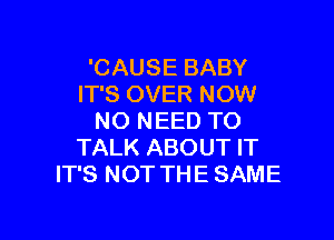 'CAUSE BABY
IT'S OVER NOW

NO NEED TO
TALK ABOUT IT
IT'S NOT THE SAME
