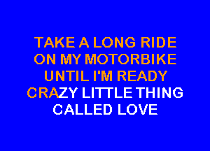 TAKE A LONG RIDE
ON MY MOTORBIKE
UNTIL I'M READY
CRAZY LITTLE THING
CALLED LOVE