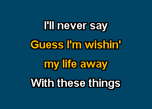 I'll never say

Guess I'm wishin'
my life away
With these things