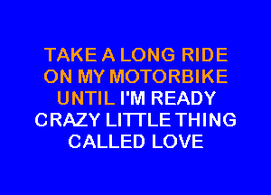 TAKE A LONG RIDE
ON MY MOTORBIKE
UNTIL I'M READY
CRAZY LITTLE THING
CALLED LOVE