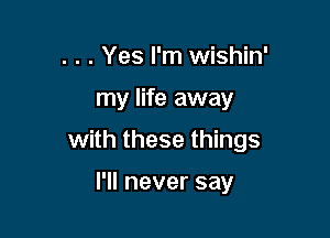 . . . Yes I'm wishin'

my life away

with these things

I'll never say