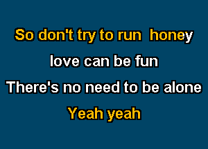 So don't try to run honey
love can be fun

There's no need to be alone

Yeah yeah