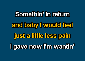 Somethin' in return

and baby I would feel

just a little less pain

I gave now I'm wantin'