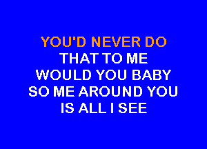 YOU'D NEVER DO
THATTO ME

WOULD YOU BABY
80 ME AROUND YOU
IS ALL I SEE
