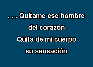 . . . Quitame ese hombre

del corazdn

Quita de mi cuerpo

su sensacidn