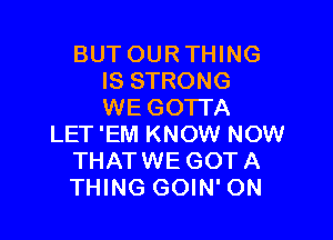 BUT OUR THING
IS STRONG
WE GOTTA

LET 'EM KNOW NOW
THATWE GOT A
THING GOIN' ON