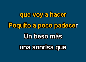 que voy a hacer

Poquito a pace padecer

Un beso mas

una sonrisa que