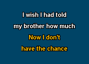 I wish I had told

my brother how much

Now I don't

have the chance