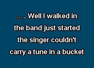 . . . Well I walked in
the band just started

the singer couldn't

carry a tune in a bucket