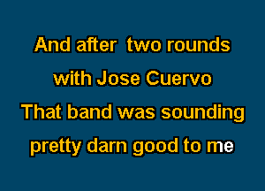And after two rounds
with Jose Cuervo
That band was sounding

pretty darn good to me