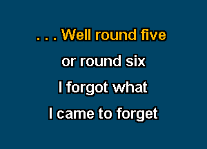 . . . Well round five
or round six

I forgot what

I came to forget